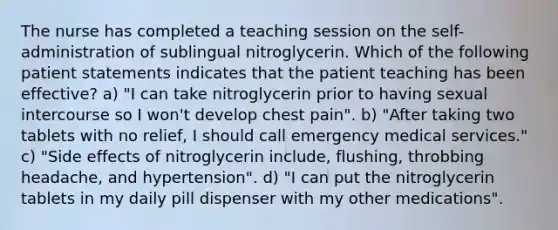 The nurse has completed a teaching session on the self-administration of sublingual nitroglycerin. Which of the following patient statements indicates that the patient teaching has been effective? a) "I can take nitroglycerin prior to having sexual intercourse so I won't develop chest pain". b) "After taking two tablets with no relief, I should call emergency medical services." c) "Side effects of nitroglycerin include, flushing, throbbing headache, and hypertension". d) "I can put the nitroglycerin tablets in my daily pill dispenser with my other medications".