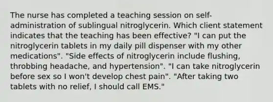 The nurse has completed a teaching session on self-administration of sublingual nitroglycerin. Which client statement indicates that the teaching has been effective? "I can put the nitroglycerin tablets in my daily pill dispenser with my other medications". "Side effects of nitroglycerin include flushing, throbbing headache, and hypertension". "I can take nitroglycerin before sex so I won't develop chest pain". "After taking two tablets with no relief, I should call EMS."