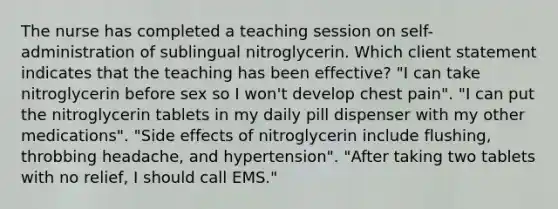 The nurse has completed a teaching session on self-administration of sublingual nitroglycerin. Which client statement indicates that the teaching has been effective? "I can take nitroglycerin before sex so I won't develop chest pain". "I can put the nitroglycerin tablets in my daily pill dispenser with my other medications". "Side effects of nitroglycerin include flushing, throbbing headache, and hypertension". "After taking two tablets with no relief, I should call EMS."