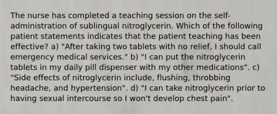 The nurse has completed a teaching session on the self-administration of sublingual nitroglycerin. Which of the following patient statements indicates that the patient teaching has been effective? a) "After taking two tablets with no relief, I should call emergency medical services." b) "I can put the nitroglycerin tablets in my daily pill dispenser with my other medications". c) "Side effects of nitroglycerin include, flushing, throbbing headache, and hypertension". d) "I can take nitroglycerin prior to having sexual intercourse so I won't develop chest pain".