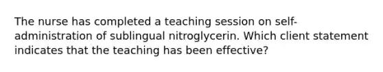 The nurse has completed a teaching session on self-administration of sublingual nitroglycerin. Which client statement indicates that the teaching has been effective?