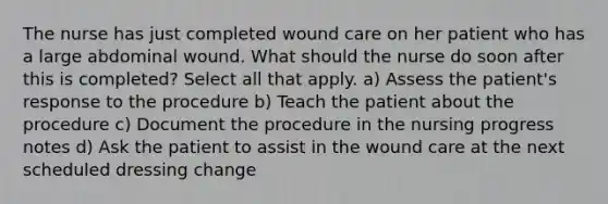 The nurse has just completed wound care on her patient who has a large abdominal wound. What should the nurse do soon after this is completed? Select all that apply. a) Assess the patient's response to the procedure b) Teach the patient about the procedure c) Document the procedure in the nursing progress notes d) Ask the patient to assist in the wound care at the next scheduled dressing change