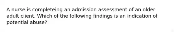 A nurse is completeing an admission assessment of an older adult client. Which of the following findings is an indication of potential abuse?