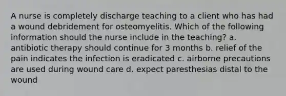 A nurse is completely discharge teaching to a client who has had a wound debridement for osteomyelitis. Which of the following information should the nurse include in the teaching? a. antibiotic therapy should continue for 3 months b. relief of the pain indicates the infection is eradicated c. airborne precautions are used during wound care d. expect paresthesias distal to the wound