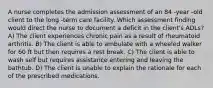 A nurse completes the admission assessment of an 84 -year -old client to the long -term care facility. Which assessment finding would direct the nurse to document a deficit in the client's ADLs? A) The client experiences chronic pain as a result of rheumatoid arthritis. B) The client is able to ambulate with a wheeled walker for 60 ft but then requires a rest break. C) The client is able to wash self but requires assistance entering and leaving the bathtub. D) The client is unable to explain the rationale for each of the prescribed medications.