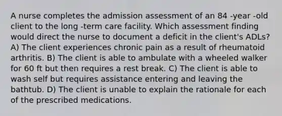 A nurse completes the admission assessment of an 84 -year -old client to the long -term care facility. Which assessment finding would direct the nurse to document a deficit in the client's ADLs? A) The client experiences chronic pain as a result of rheumatoid arthritis. B) The client is able to ambulate with a wheeled walker for 60 ft but then requires a rest break. C) The client is able to wash self but requires assistance entering and leaving the bathtub. D) The client is unable to explain the rationale for each of the prescribed medications.