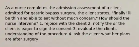 As a nurse completes the admission assessment of a client admitted for gastric bypass surgery, the client states, "finally! ill be thin and able to eat without much concern." How should the nurse intervene? 1. rejoice with the client 2. notify the dr the client is eager to sign the consent 3. evaluate the clients understanding of the procedure 4. ask the client what her plans are after surgery