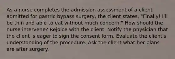 As a nurse completes the admission assessment of a client admitted for gastric bypass surgery, the client states, "Finally! I'll be thin and able to eat without much concern." How should the nurse intervene? Rejoice with the client. Notify the physician that the client is eager to sign the consent form. Evaluate the client's understanding of the procedure. Ask the client what her plans are after surgery.