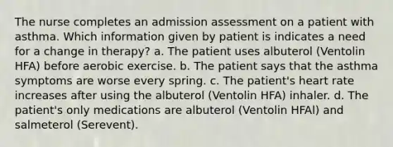 The nurse completes an admission assessment on a patient with asthma. Which information given by patient is indicates a need for a change in therapy? a. The patient uses albuterol (Ventolin HFA) before aerobic exercise. b. The patient says that the asthma symptoms are worse every spring. c. The patient's heart rate increases after using the albuterol (Ventolin HFA) inhaler. d. The patient's only medications are albuterol (Ventolin HFAl) and salmeterol (Serevent).