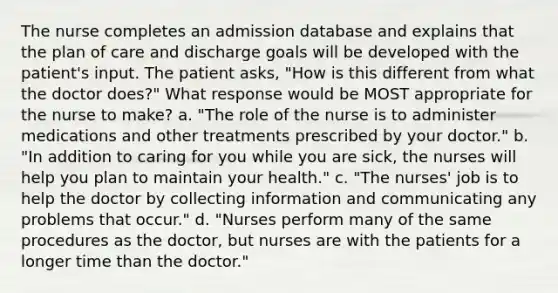 The nurse completes an admission database and explains that the plan of care and discharge goals will be developed with the patient's input. The patient asks, "How is this different from what the doctor does?" What response would be MOST appropriate for the nurse to make? a. "The role of the nurse is to administer medications and other treatments prescribed by your doctor." b. "In addition to caring for you while you are sick, the nurses will help you plan to maintain your health." c. "The nurses' job is to help the doctor by collecting information and communicating any problems that occur." d. "Nurses perform many of the same procedures as the doctor, but nurses are with the patients for a longer time than the doctor."