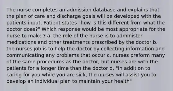 The nurse completes an admission database and explains that the plan of care and discharge goals will be developed with the patients input. Patient states "how is this different from what the doctor does?" Which response would be most appropriate for the nurse to make ? a. the role of the nurse is to administer medications and other treatments prescribed by the doctor b. the nurses job is to help the doctor by collecting information and communicating any problems that occur c. nurses preform many of the same procedures as the doctor, but nurses are with the patients for a longer time than the doctor d. "in addition to caring for you while you are sick, the nurses will assist you to develop an individual plan to maintain your health"