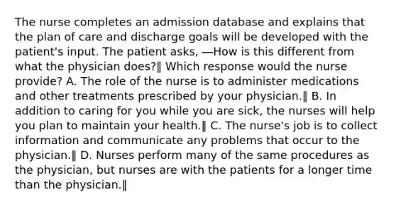 The nurse completes an admission database and explains that the plan of care and discharge goals will be developed with the patient's input. The patient asks, ―How is this different from what the physician does?‖ Which response would the nurse provide? A. The role of the nurse is to administer medications and other treatments prescribed by your physician.‖ B. In addition to caring for you while you are sick, the nurses will help you plan to maintain your health.‖ C. The nurse's job is to collect information and communicate any problems that occur to the physician.‖ D. Nurses perform many of the same procedures as the physician, but nurses are with the patients for a longer time than the physician.‖