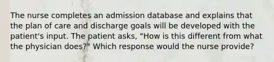 The nurse completes an admission database and explains that the plan of care and discharge goals will be developed with the patient's input. The patient asks, "How is this different from what the physician does?" Which response would the nurse provide?