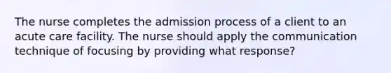 The nurse completes the admission process of a client to an acute care facility. The nurse should apply the communication technique of focusing by providing what response?