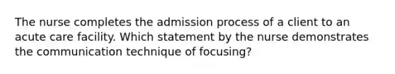 The nurse completes the admission process of a client to an acute care facility. Which statement by the nurse demonstrates the communication technique of focusing?