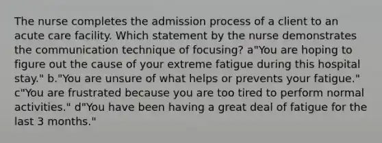 The nurse completes the admission process of a client to an acute care facility. Which statement by the nurse demonstrates the communication technique of focusing? a"You are hoping to figure out the cause of your extreme fatigue during this hospital stay." b."You are unsure of what helps or prevents your fatigue." c"You are frustrated because you are too tired to perform normal activities." d"You have been having a great deal of fatigue for the last 3 months."