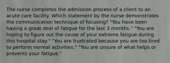 The nurse completes the admission process of a client to an acute care facility. Which statement by the nurse demonstrates the communication technique of focusing? "You have been having a great deal of fatigue for the last 3 months." "You are hoping to figure out the cause of your extreme fatigue during this hospital stay." "You are frustrated because you are too tired to perform normal activities." "You are unsure of what helps or prevents your fatigue."