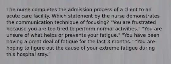 The nurse completes the admission process of a client to an acute care facility. Which statement by the nurse demonstrates the communication technique of focusing? "You are frustrated because you are too tired to perform normal activities." "You are unsure of what helps or prevents your fatigue." "You have been having a great deal of fatigue for the last 3 months." "You are hoping to figure out the cause of your extreme fatigue during this hospital stay."