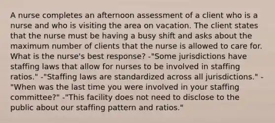 A nurse completes an afternoon assessment of a client who is a nurse and who is visiting the area on vacation. The client states that the nurse must be having a busy shift and asks about the maximum number of clients that the nurse is allowed to care for. What is the nurse's best response? -"Some jurisdictions have staffing laws that allow for nurses to be involved in staffing ratios." -"Staffing laws are standardized across all jurisdictions." -"When was the last time you were involved in your staffing committee?" -"This facility does not need to disclose to the public about our staffing pattern and ratios."