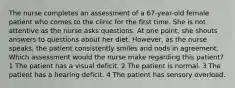 The nurse completes an assessment of a 67-year-old female patient who comes to the clinic for the first time. She is not attentive as the nurse asks questions. At one point, she shouts answers to questions about her diet. However, as the nurse speaks, the patient consistently smiles and nods in agreement. Which assessment would the nurse make regarding this patient? 1 The patient has a visual deficit. 2 The patient is normal. 3 The patient has a hearing deficit. 4 The patient has sensory overload.