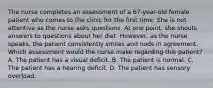 The nurse completes an assessment of a 67-year-old female patient who comes to the clinic for the first time. She is not attentive as the nurse asks questions. At one point, she shouts answers to questions about her diet. However, as the nurse speaks, the patient consistently smiles and nods in agreement. Which assessment would the nurse make regarding this patient? A. The patient has a visual deficit. B. The patient is normal. C. The patient has a hearing deficit. D. The patient has sensory overload.