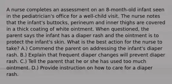 A nurse completes an assessment on an 8-month-old infant seen in the pediatrician's office for a well-child visit. The nurse notes that the infant's buttocks, perineum and inner thighs are covered in a thick coating of white ointment. When questioned, the parent says the infant has a diaper rash and the ointment is to protect the infant's skin. What is the best action for the nurse to take? A.) Commend the parent on addressing the infant's diaper rash. B.) Explain that frequent diaper changes will prevent diaper rash. C.) Tell the parent that he or she has used too much ointment. D.) Provide instruction on how to care for a diaper rash.