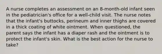 A nurse completes an assessment on an 8-month-old infant seen in the pediatrician's office for a well-child visit. The nurse notes that the infant's buttocks, perineum and inner thighs are covered in a thick coating of white ointment. When questioned, the parent says the infant has a diaper rash and the ointment is to protect the infant's skin. What is the best action for the nurse to take?