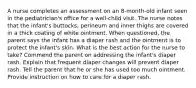 A nurse completes an assessment on an 8-month-old infant seen in the pediatrician's office for a well-child visit. The nurse notes that the infant's buttocks, perineum and inner thighs are covered in a thick coating of white ointment. When questioned, the parent says the infant has a diaper rash and the ointment is to protect the infant's skin. What is the best action for the nurse to take? Commend the parent on addressing the infant's diaper rash. Explain that frequent diaper changes will prevent diaper rash. Tell the parent that he or she has used too much ointment. Provide instruction on how to care for a diaper rash.