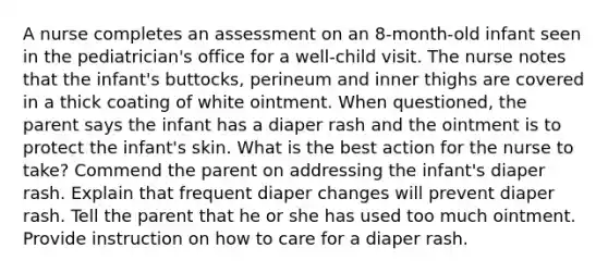 A nurse completes an assessment on an 8-month-old infant seen in the pediatrician's office for a well-child visit. The nurse notes that the infant's buttocks, perineum and inner thighs are covered in a thick coating of white ointment. When questioned, the parent says the infant has a diaper rash and the ointment is to protect the infant's skin. What is the best action for the nurse to take? Commend the parent on addressing the infant's diaper rash. Explain that frequent diaper changes will prevent diaper rash. Tell the parent that he or she has used too much ointment. Provide instruction on how to care for a diaper rash.