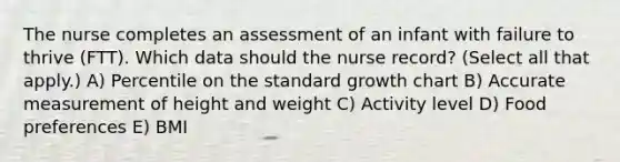 The nurse completes an assessment of an infant with failure to thrive​ (FTT). Which data should the nurse​ record? (Select all that​ apply.) A) Percentile on the standard growth chart B) Accurate measurement of height and weight C) Activity level D) Food preferences E) BMI