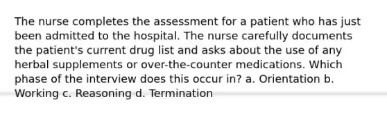 The nurse completes the assessment for a patient who has just been admitted to the hospital. The nurse carefully documents the patient's current drug list and asks about the use of any herbal supplements or over-the-counter medications. Which phase of the interview does this occur in? a. Orientation b. Working c. Reasoning d. Termination