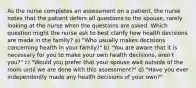 As the nurse completes an assessment on a patient, the nurse notes that the patient defers all questions to the spouse, rarely looking at the nurse when the questions are asked. Which question might the nurse ask to best clarify how health decisions are made in the family? a) "Who usually makes decisions concerning health in your family?" b) "You are aware that it is necessary for you to make your own health decisions, aren't you?" c) "Would you prefer that your spouse wait outside of the room until we are done with this assessment?" d) "Have you ever independently made any health decisions of your own?"