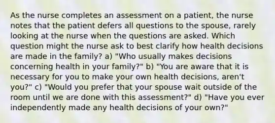 As the nurse completes an assessment on a patient, the nurse notes that the patient defers all questions to the spouse, rarely looking at the nurse when the questions are asked. Which question might the nurse ask to best clarify how health decisions are made in the family? a) "Who usually makes decisions concerning health in your family?" b) "You are aware that it is necessary for you to make your own health decisions, aren't you?" c) "Would you prefer that your spouse wait outside of the room until we are done with this assessment?" d) "Have you ever independently made any health decisions of your own?"