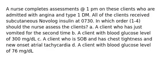 A nurse completes assessments @ 1 pm on these clients who are admitted with angina and type 1 DM. All of the clients received subcutaneous Novolog insulin at 0730. In which order (1-4) should the nurse assess the clients? a. A client who has just vomited for the second time b. A client with blood glucose level of 300 mg/dL c. A client who is SOB and has chest tightness and new onset atrial tachycardia d. A client with blood glucose level of 76 mg/dL