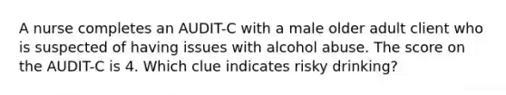 A nurse completes an AUDIT-C with a male older adult client who is suspected of having issues with alcohol abuse. The score on the AUDIT-C is 4. Which clue indicates risky drinking?