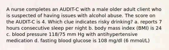 A nurse completes an AUDIT-C with a male older adult client who is suspected of having issues with alcohol abuse. The score on the AUDIT-C is 4. Which clue indicates risky drinking? a. reports 7 hours consecutive sleep per night b. body mass index (BMI) is 24 c. blood pressure 118/75 mm Hg with antihypertensive medication d. fasting blood glucose is 108 mg/dl (6 mmol/L)