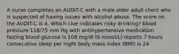 A nurse completes an AUDIT-C with a male older adult client who is suspected of having issues with alcohol abuse. The score on the AUDIT-C is 4. Which clue indicates risky drinking? blood pressure 118/75 mm Hg with antihypertensive medication fasting blood glucose is 108 mg/dl (6 mmol/L) reports 7 hours consecutive sleep per night body mass index (BMI) is 24