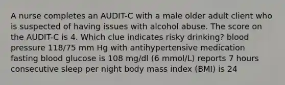 A nurse completes an AUDIT-C with a male older adult client who is suspected of having issues with alcohol abuse. The score on the AUDIT-C is 4. Which clue indicates risky drinking? blood pressure 118/75 mm Hg with antihypertensive medication fasting blood glucose is 108 mg/dl (6 mmol/L) reports 7 hours consecutive sleep per night body mass index (BMI) is 24