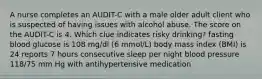 A nurse completes an AUDIT-C with a male older adult client who is suspected of having issues with alcohol abuse. The score on the AUDIT-C is 4. Which clue indicates risky drinking? fasting blood glucose is 108 mg/dl (6 mmol/L) body mass index (BMI) is 24 reports 7 hours consecutive sleep per night blood pressure 118/75 mm Hg with antihypertensive medication