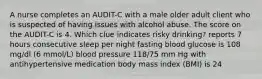 A nurse completes an AUDIT-C with a male older adult client who is suspected of having issues with alcohol abuse. The score on the AUDIT-C is 4. Which clue indicates risky drinking? reports 7 hours consecutive sleep per night fasting blood glucose is 108 mg/dl (6 mmol/L) blood pressure 118/75 mm Hg with antihypertensive medication body mass index (BMI) is 24