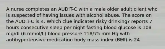 A nurse completes an AUDIT-C with a male older adult client who is suspected of having issues with alcohol abuse. The score on the AUDIT-C is 4. Which clue indicates risky drinking? reports 7 hours consecutive sleep per night fasting blood glucose is 108 mg/dl (6 mmol/L) blood pressure 118/75 mm Hg with antihypertensive medication body mass index (BMI) is 24