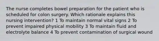 The nurse completes bowel preparation for the patient who is scheduled for colon surgery. Which rationale explains this nursing intervention? 1 To maintain normal vital signs 2 To prevent impaired physical mobility 3 To maintain fluid and electrolyte balance 4 To prevent contamination of surgical wound