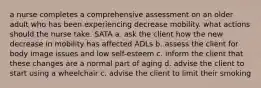 a nurse completes a comprehensive assessment on an older adult who has been experiencing decrease mobility. what actions should the nurse take. SATA a. ask the client how the new decrease in mobility has affected ADLs b. assess the client for body image issues and low self-esteem c. inform the client that these changes are a normal part of aging d. advise the client to start using a wheelchair c. advise the client to limit their smoking