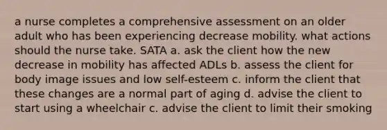 a nurse completes a comprehensive assessment on an older adult who has been experiencing decrease mobility. what actions should the nurse take. SATA a. ask the client how the new decrease in mobility has affected ADLs b. assess the client for body image issues and low self-esteem c. inform the client that these changes are a normal part of aging d. advise the client to start using a wheelchair c. advise the client to limit their smoking