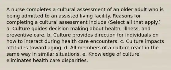 A nurse completes a cultural assessment of an older adult who is being admitted to an assisted living facility. Reasons for completing a cultural assessment include (Select all that apply.) a. Culture guides decision making about health, illness, and preventive care. b. Culture provides direction for individuals on how to interact during health care encounters. c. Culture impacts attitudes toward aging. d. All members of a culture react in the same way in similar situations. e. Knowledge of culture eliminates health care disparities.