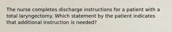 The nurse completes discharge instructions for a patient with a total laryngectomy. Which statement by the patient indicates that additional instruction is needed?