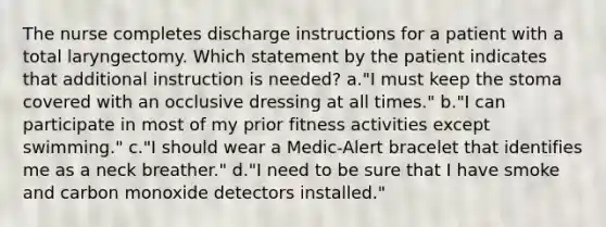 The nurse completes discharge instructions for a patient with a total laryngectomy. Which statement by the patient indicates that additional instruction is needed? a."I must keep the stoma covered with an occlusive dressing at all times." b."I can participate in most of my prior fitness activities except swimming." c."I should wear a Medic-Alert bracelet that identifies me as a neck breather." d."I need to be sure that I have smoke and carbon monoxide detectors installed."