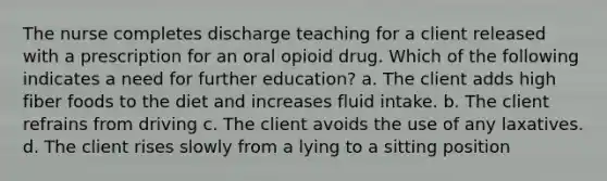 The nurse completes discharge teaching for a client released with a prescription for an oral opioid drug. Which of the following indicates a need for further education? a. The client adds high fiber foods to the diet and increases fluid intake. b. The client refrains from driving c. The client avoids the use of any laxatives. d. The client rises slowly from a lying to a sitting position