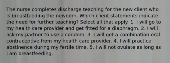 The nurse completes discharge teaching for the new client who is breastfeeding the newborn. Which client statements indicate the need for further teaching? Select all that apply. 1. I will go to my health care provider and get fitted for a diaphragm. 2. I will ask my partner to use a condom. 3. I will get a combination oral contraceptive from my health care provider. 4. I will practice abstinence during my fertile time. 5. I will not ovulate as long as I am breastfeeding.