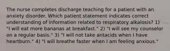 The nurse completes discharge teaching for a patient with an anxiety disorder. Which patient statement indicates correct understanding of information related to respiratory alkalosis? 1) "I will eat more bananas at breakfast." 2) "I will see my counselor on a regular basis." 3) "I will not take antacids when I have heartburn." 4) "I will breathe faster when I am feeling anxious."